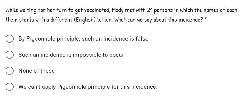 While waiting for her turn to get vaccinated, Mady met with 21 persons in which the names of each
them starts with a different (English) letter. What can we say about this incidence? *
By Pigeonhole principle, such an incidence is false
Such an incidence is impossible to occur
None of these
We can't apply Pigeonhole principle for this incidence.
