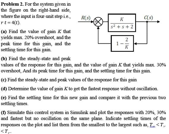 Problem 2. For the system given in
the figure on the right-hand side,
where the input is four-unit step i.e.,
rt=4(t).
R(s)
K
C(s)
s2 +s + 2
(a) Find the value of gain K that
yields max. 20% overshoot, and the
peak time for this gain, and the
settling time for this gain.
1
K
(b) Find the steady-state and peak
values of the response for this gain, and the value of gain K that yields max. 30%
overshoot, And its peak time for this gain, and the settling time for this gain.
(c) Find the steady-state and peak values of the response for this gain
(d) Determine the value of gain K to get the fastest response without oscillation.
(e) Find the settling time for this new gain and compare it with the previous two
settling times.
(f) Simulate this control system in Simulink and plot the responses with 20%, 30%
and fastest but no oscillation on the same plane. Indicate settling times of the
responses on the plot and list them from the smallest to the largest such as, T <T,.
<T,..
