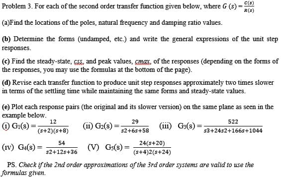 C(s)
Problem 3. For each of the second order transfer function given below, where G (s) =
R(s)
(a)Find the locations of the poles, natural frequency and damping ratio values.
(b) Determine the forms (undamped, etc.) and write the general expressions of the unit step
responses.
(c) Find the steady-state, csS, and peak values, cmax, of the responses (depending on the forms of
the responses, you may use the formulas at the bottom of the page).
(d) Revise each transfer function to produce unit step responses approximately two times slower
in terms of the settling time while maintaining the same forms and steady-state values.
(e) Plot each response pairs (the original and its slower version) on the same plane as seen in the
example below.
(i) Gi(s) :
12
29
522
G2(s) =
(iii) G3(s)
(s+2)(s+8)
s2+6s+58
s3+24s2+166s+1044
54
24(s+20)
(Iv) G4(s) =
(V) Gs(s) =
s2+12s+36
(s+4)2(s+24)
PS. Check if the 2nd order approximations of the 3rd order systems are valid to use the
formulas given.
