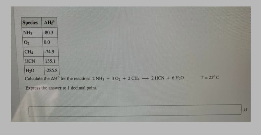 Species AH
NH3
-80.3
02
0.0
CH4
-74.9
HCN
135.1
H20
Calculate the AH° for the reaction: 2 NH3 + 3 02 + 2 CH4 2 HCN + 6 H20
-285.8
T= 25° C
Express the answer to 1 decimal point.
kJ
