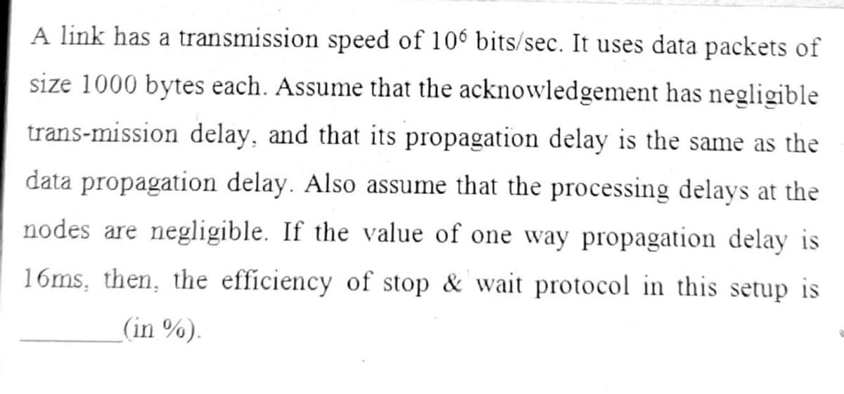 A link has a transmission speed of 106 bits/sec. It uses data packets of
size 1000 bytes each. Assume that the acknowledgement has negligible
trans-mission delay, and that its propagation delay is the same as the
data propagation delay. Also assume that the processing delays at the
nodes are negligible. If the value of one way propagation delay is
16ms, then, the efficiency of stop & wait protocol in this setup is
(in %).
