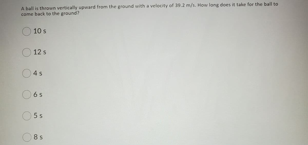 A ball is thrown vertically upward from the ground with a velocity of 39.2 m/s. How long does it take for the ball to
come back to the ground?
O 10 s
O 12 s
O4s
O6 s
O 5 s
O8 s
