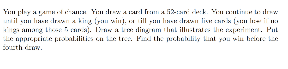 You play a game of chance. You draw a card from a 52-card deck. You continue to draw
until you have drawn a king (you win), or till you have drawn five cards (you lose if no
kings among those 5 cards). Draw a tree diagram that illustrates the experiment. Put
the appropriate probabilities on the tree. Find the probability that you win before the
fourth draw.
