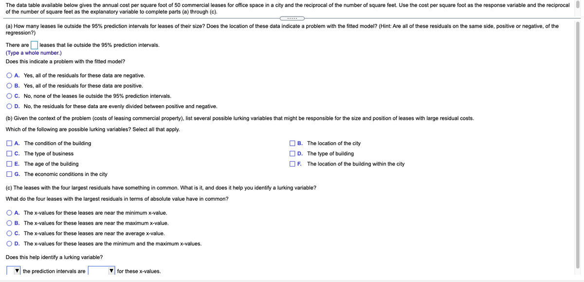 The data table available below gives the annual cost per square foot of 50 commercial leases for office space in a city and the reciprocal of the number of square feet. Use the cost per square foot as the response variable and the reciprocal
of the number of square feet as the explanatory variable
complete parts (a) through (c).
(a) How many leases lie outside the 95% prediction intervals for leases of their size? Does the location of these data indicate a problem with the fitted model? (Hint: Are all of these residuals on the same side, positive or negative, of the
regression?)
There are leases that lie outside the 95% prediction intervals.
(Type a whole number.)
Does this indicate a problem with the fitted model?
O A. Yes, all of the residuals for these data are negative.
O B. Yes, all of the residuals for these data are positive.
O C. No, none of the leases lie outside the 95% prediction intervals.
O D. No, the residuals for these data are evenly divided between positive and negative.
(b) Given the context of the problem (costs of leasing commercial property), list several possible lurking variables that might be responsible for the size and position of leases with large residual costs.
Which of the following are possible lurking variables? Select all that apply.
O A. The condition of the building
O B. The location of the city
O c. The type of business
O D. The type of building
O E. The age of the building
O F. The location of the building within the city
O G. The economic conditions in the city
(c) The leases with the four largest residuals have something in common. What is it, and does it help you identify a lurking variable?
What do the four leases with the largest residuals in terms of absolute value have in common?
O A. The x-values for these leases are near the minimum x-value.
O B. The x-values for these leases are near the maximum x-value.
O C. The x-values for these leases are near the average x-value.
O D. The x-values for these leases are the minimum and the maximum x-values.
Does this help identify a lurking variable?
V the prediction intervals are
V for these x-values.
