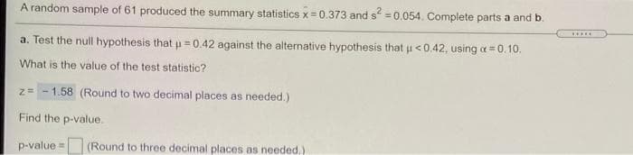 A random sample of 61 produced the summary statistics x 0.373 and s = 0.054. Complete parts a and b.
.....
a. Test the null hypothesis that u =0.42 against the alternative hypothesis that u<0.42, using a = 0.10.
What is the value of the test statistic?
z= - 1.58 (Round to two decimal places as needed.)
Find the p-value.
p-value = (Round to three decimal places as needed,)
