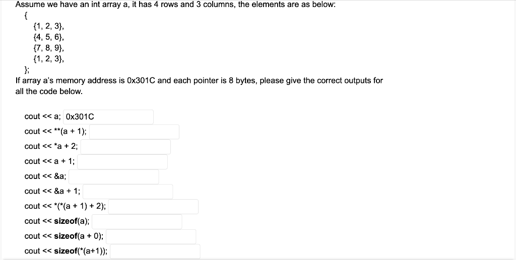 Assume we have an int array a, it has 4 rows and 3 columns, the elements are as below:
{
{1, 2, 3},
{4, 5, 6},
{7, 8, 9},
{1, 2, 3},
};
If array a's memory address is 0x301C and each pointer is 8 bytes, please give the correct outputs for
all the code below.
cout << a; 0х301C
cout << **(a + 1);
cout << *a + 2;
cout << a + 1;
cout << &a:
cout << &a + 1;
cout << *(*(a + 1) + 2);
cout << sizeof(a);
cout << sizeof(a + 0);
cout << sizeof(*(a+1));
