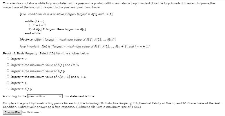 This exercise contains a while loop annotated with a pre- and a post-condition and also a loop invariant. Use the loop invariant theorem to prove the
correctness of the loop with respect to the pre- and post-conditions.
[Pre-condition: m is a positive integer, largest = A[1] and i = 1]
while (i + m)
1. i := i +1
2. if A[i] > largest then largest := A[i]
end while
[Post-condition: largest = maximum value of A[1], A[2], ..., A[m]]
loop invariant: I(n) is "largest = maximum value of A[1], A[2],
A[n + 1] and i = n+ 1."
Proof: 1. Basis Property: Select I(0) from the choices below.
O largest = 0.
O largest = the maximum value of A[1] and i = 1.
O largest = the maximum value of A[1].
O largest = the maximum value of A[O + 1] and 0 + 1.
O largest = 1.
O largest =
According to the pre-condition
this statement is true.
Complete the proof by constructing proofs for each of the following: II. Inductive Property, III. Eventual Falsity of Guard, and IV. Correctness of the Post-
Condition. Submit your answer as a free response. (Submit a file with a maximum size of 1 MB.)
Choose File No file chosen
