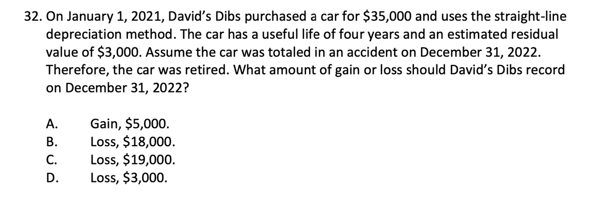 32. On January 1, 2021, David's Dibs purchased a car for $35,000 and uses the straight-line
depreciation method. The car has a useful life of four years and an estimated residual
value of $3,000. Assume the car was totaled in an accident on December 31, 2022.
Therefore, the car was retired. What amount of gain or loss should David's Dibs record
on December 31, 2022?
A.
B.
C.
D.
Gain, $5,000.
Loss, $18,000.
Loss, $19,000.
Loss, $3,000.