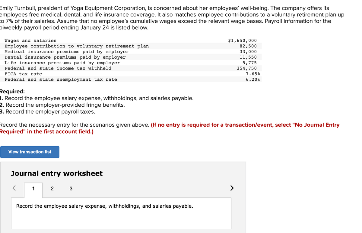 Emily Turnbull, president of Yoga Equipment Corporation, is concerned about her employees' well-being. The company offers its
employees free medical, dental, and life insurance coverage. It also matches employee contributions to a voluntary retirement plan up
to 7% of their salaries. Assume that no employee's cumulative wages exceed the relevant wage bases. Payroll information for the
Diweekly payroll period ending January 24 is listed below.
Wages and salaries.
Employee contribution to voluntary retirement plan
Medical insurance premiums paid by employer
Dental insurance premiums paid by employer
Life insurance premiums paid by employer
Federal and state income tax withheld
FICA tax rate.
Federal and state unemployment tax rate
Required:
1. Record the employee salary expense, withholdings, and salaries payable.
2. Record the employer-provided fringe benefits.
3. Record the employer payroll taxes.
Record the necessary entry for the scenarios given above. (If no entry is required for a transaction/event, select "No Journal Entry
Required" in the first account field.)
View transaction list
Journal entry worksheet
1
2
3
$1,650,000
82,500
33,000
11,550
5,775
354,750
7.65%
6.20%
Record the employee salary expense, withholdings, and salaries payable.