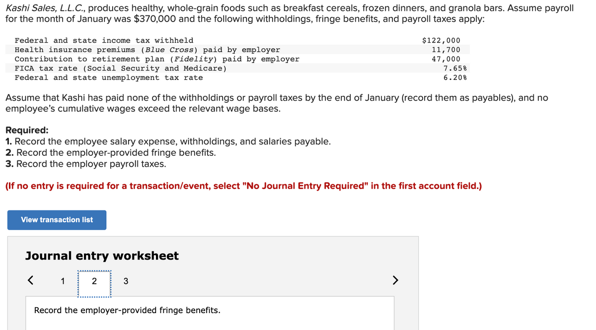 Kashi
Sales, L.L.C., produces healthy, whole-grain foods such as breakfast cereals, frozen dinners, and granola bars. Assume payroll
for the month of January was $370,000 and the following withholdings, fringe benefits, and payroll taxes apply:
Federal and state income tax withheld
Health insurance premiums (Blue Cross) paid by employer
Contribution to retirement plan (Fidelity) paid by employer
FICA tax rate (Social Security and Medicare)
Federal and state unemployment tax rate
Assume that Kashi has paid none of the withholdings or payroll taxes by the end of January (record them as payables), and no
employee's cumulative wages exceed the relevant wage bases.
View transaction list
Required:
1. Record the employee salary expense, withholdings, and salaries payable.
2. Record the employer-provided fringe benefits.
3. Record the employer payroll taxes.
(If no entry is required for a transaction/event, select "No Journal Entry Required" in the first account field.)
Journal entry worksheet
1
2
3
$122,000
Record the employer-provided fringe benefits.
11,700
47,000
7.65%
6.20%
>