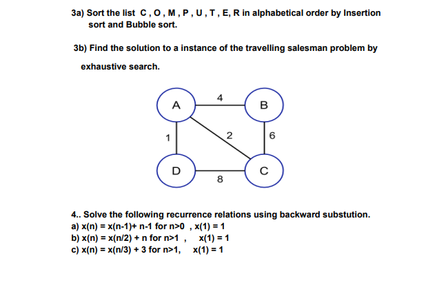 3a) Sort the list C, O, M, P, U, T, E, R in alphabetical order by Insertion
sort and Bubble sort.
3b) Find the solution to a instance of the travelling salesman problem by
exhaustive search.
A
D
4
8
2
B
x(1) = 1
x(1) = 1
6
C
4.. Solve the following recurrence relations using backward substution.
a) x(n) = x(n-1)+ n-1 for n>0, x(1) = 1
b) x(n) = x(n/2) + n for n>1,
c) x(n) = x(n/3) + 3 for n>1,