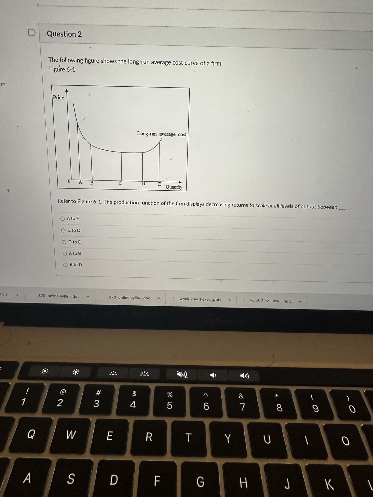 on
PDF
i
Q
A
Question 2
The following figure shows the long-run average cost curve of a firm.
Figure 6-1
Price
0
O A to E
OC to D
OD to E
Refer to Figure 6-1. The production function of the firm displays decreasing returns to scale at all levels of output between
O A to B
OB to D
370 online sylla....doc
B
2 3
W
S
C
E
370 online sylla....doc
D
Long-run average cost
$
4
R
Quantity
F
%
LO
5
week 2 ev 1 exe....pptx
Fi
<6
TY
G
&
7
H
week 2 ev 1 exe....pptx
U
* CO
8
J
(
1
9
K
O
0
1