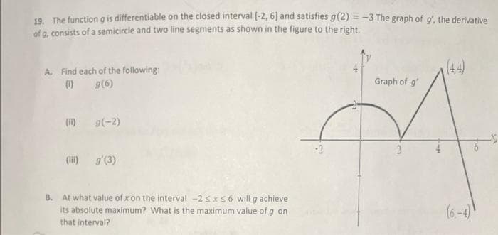 19. The function g is differentiable on the closed interval [-2, 6] and satisfies g(2) = -3 The graph of g', the derivative
of g, consists of a semicircle and two line segments as shown in the figure to the right.
A. Find each of the following:
(1)
g(6)
(1) g(-2)
(ii) g'(3)
8. At what value of x on the interval -2 sxs6 will g achieve
its absolute maximum? What is the maximum value of g on
that interval?
Graph of g
2
(4,4)
(6-4)
10