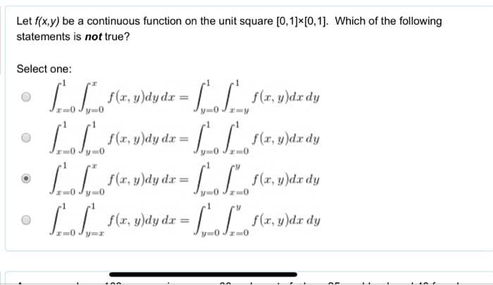 Let f(x,y) be a continuous function on the unit square [0, 1] x [0,1]. Which of the following
statements is not true?
Select one:
[₁_f_²_f(x, y)dydx = ["_f__f(x, y)dx dy
[_₁_f₁__1(x, y)dy dx =
SS_F(x, y)dx dy
-0
f(x, y)dx dy
|_ [² F(x, y)dy dx =
L
f(x, y)dy dx = [
inn
V
x=0
f(x, y)dx dy
AF