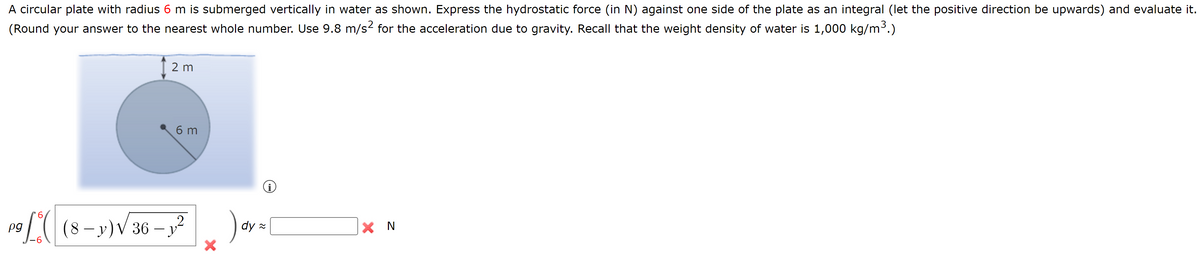 A circular plate with radius 6 m is submerged vertically in water as shown. Express the hydrostatic force (in N) against one side of the plate as an integral (let the positive direction be upwards) and evaluate it.
(Round your answer to the nearest whole number. Use 9.8 m/s² for the acceleration due to gravity. Recall that the weight density of water is 1,000 kg/m³.)
2 m
6 m
2
P9 / ( |(8-y) √ 36 - 1² ) ay = [
pg
dy
X
X N