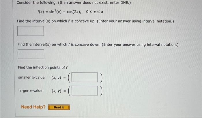 Consider the following. (If an answer does not exist, enter DNE.)
f(x) = sin(x) = cos(2x),
-
0≤x≤*
Find the interval(s) on which f is concave up. (Enter your answer using interval notation.)
Find the interval(s) on which f is concave down. (Enter your answer using interval notation.)
Find the inflection points of f.
smaller x-value
larger x-value
Need Help?
(x, y) =
(x, y) =
Read It