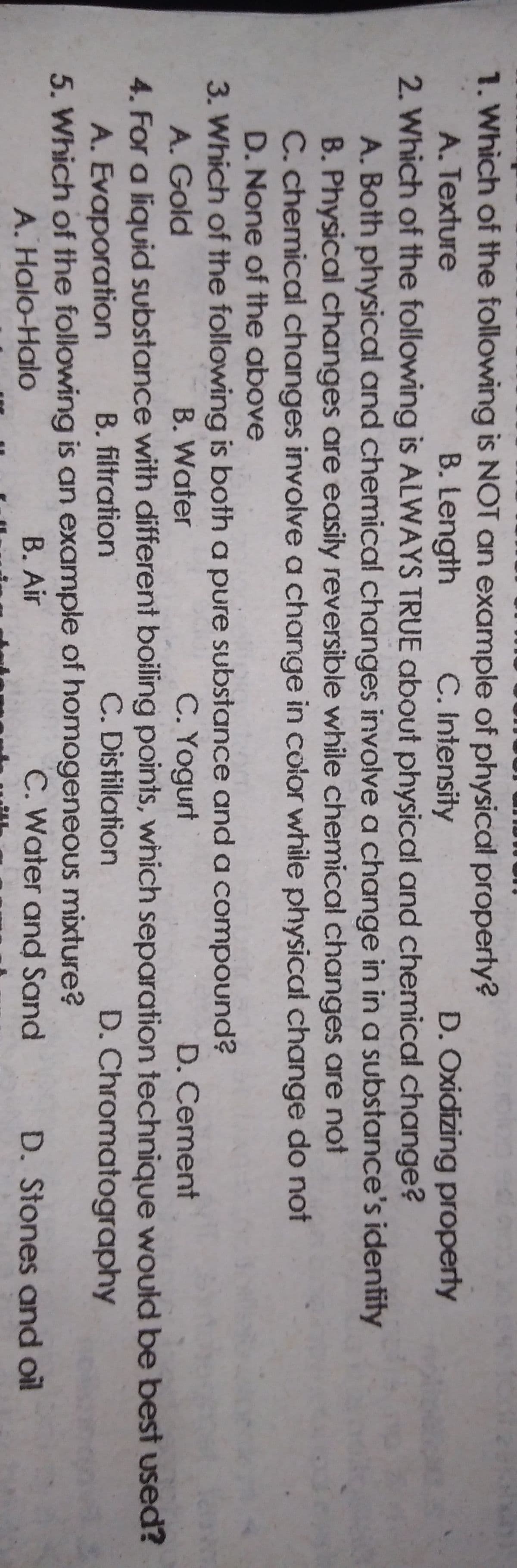 1. Which of the following is NOT an example of physical property?
B. Length
A. Texture
C. Intensity
D. Oxidizing property
2. Which of the following is ALWAYS TRUE about physical and chemical change?
A. Both physical and chemical changes involve a change in in a substance's identity
B. Physical changes are easily reversible while chemical changes are not
C. chemical changes involve a change in color while physical change do not
D. None of the above
3. Which of the following is both a pure substance and a compound?
A. Gold
C. Yogurt
4. For a liquid substance with different boiling points, wnich separation technique would be best used?
C. Distillation
B. Water
D. Cement
A. Evaporation
B. filtration
D. Chromatography
5. Which of the following is an example of homogeneous mixture?
B. Air
A. Halo-Halo
C. Water and Sand
D. Stones and oil
