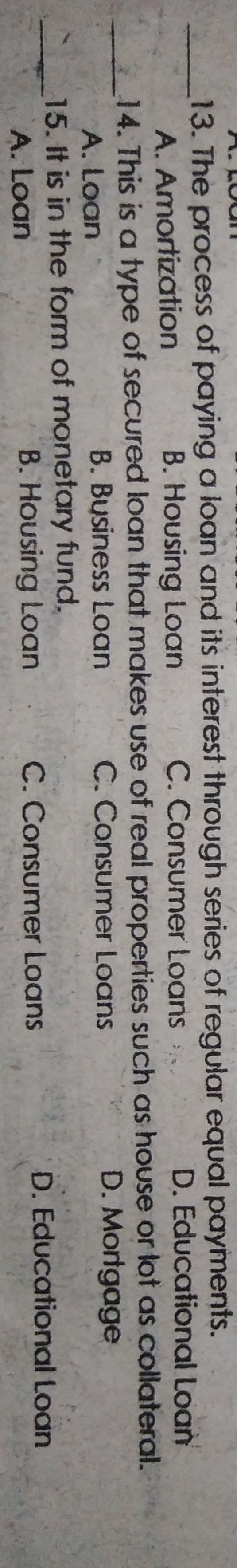 13. The process of paying a loan and its interest through series of regular equal payments.
A. Amortization
B. Housing Loan
C. Consumer Loans
D. Educational Loan
14. This is a type of secured loan that makes use of real properties such as house or lot as collateral.
A. Loan
B. Business Loan
C. Consumer Loans
D. Mortgage
15. It is in the form of monetary fund,
A. Loan
B. Housing Loan
C. Consumer Loans
D. Educational Loan
