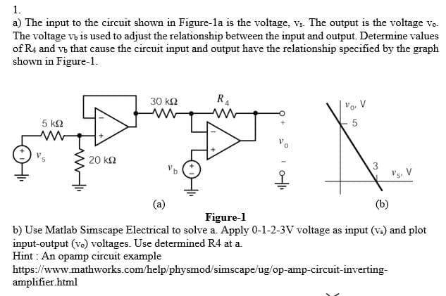 1.
a) The input to the circuit shown in Figure-la is the voltage, vs. The output is the voltage vo.
The voltage v, is used to adjust the relationship between the input and output. Determine values
of R4 and vb that cause the circuit input and output have the relationship specified by the graph
shown in Figure-1.
30 k2
R4
Vo. V
5 k2
20 k2
3
V's, V
(a)
(b)
Figure-1
b) Use Matlab Simscape Electrical to solve a. Apply 0-1-2-3V voltage as input (v.) and plot
input-output (vo) voltages. Use determined R4 at a.
Hint : An opamp circuit example
https://www.mathworks.com/help/physmod/simscape/ug/op-amp-circuit-inverting-
amplifier.html
