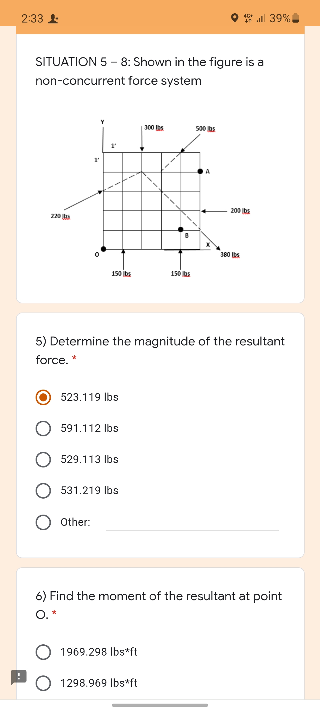 2:33
4G+ ull 39%
SITUATION 5 – 8: Shown in the figure is a
non-concurrent force system
Y
300 bs.
500 Ibs
1'
1'
A
200 Ibs
220 Ibs
B
X
380 Ibs.
150 Įbs
150 Įbs
5) Determine the magnitude of the resultant
force. *
523.119 Ibs
591.112 Ibs
O 529.113 lbs
531.219 Ibs
Other:
6) Find the moment of the resultant at point
O.
1969.298 Ibs*ft
1298.969 Ibs*ft
