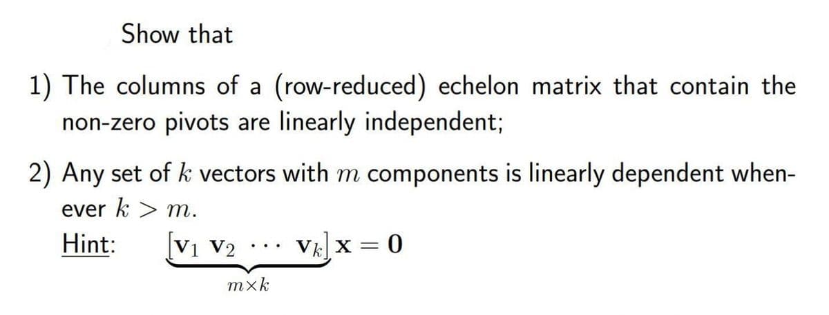 Show that
1) The columns of a (row-reduced)
echelon matrix that contain the
non-zero pivots are linearly independent;
2) Any set of k vectors with m components is linearly dependent when-
ever k > m.
Hint:
|V1 V2
VE X = 0
mxk
