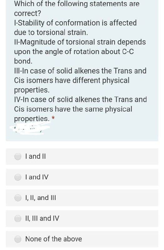 Which of the following statements are
correct?
I-Stability of conformation is affected
due to torsional strain.
I-Magnitude of torsional strain depends
upon the angle of rotation about C-C
bond.
III-In case of solid alkenes the Trans and
Cis isomers have different physical
properties.
IV-In case of solid alkenes the Trans and
Cis isomers have the same physical
properties. *
| and II
I and IV
1, II, and III
II, III and IV
None of the above
