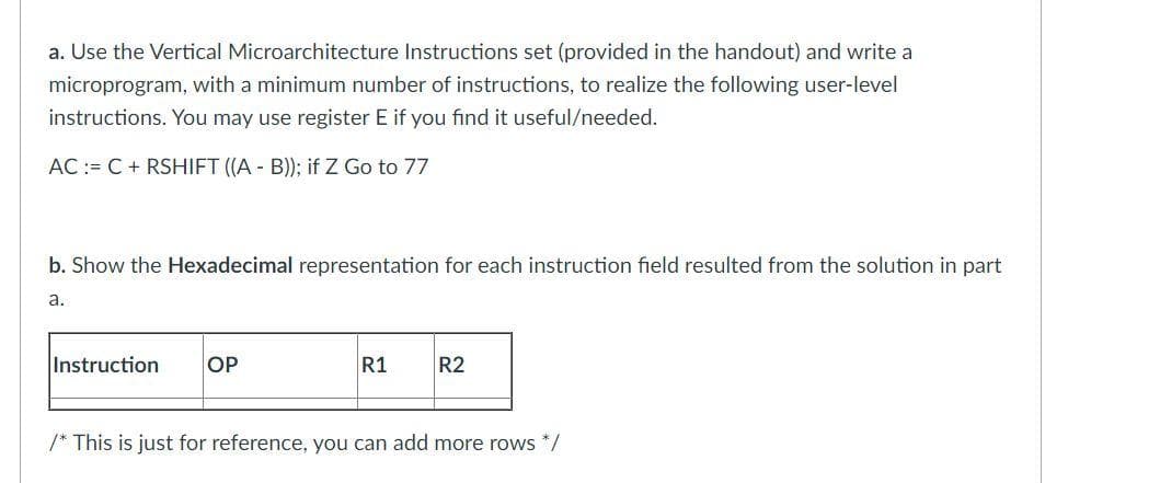 a. Use the Vertical Microarchitecture Instructions set (provided in the handout) and write a
microprogram, with a minimum number of instructions, to realize the following user-level
instructions. You may use register E if you find it useful/needed.
AC := C + RSHIFT (A - B)); if Z Go to 77
b. Show the Hexadecimal representation for each instruction field resulted from the solution in part
a.
Instruction
OP
R1
R2
/* This is just for reference, you can add more rows */
