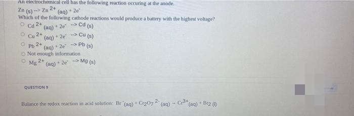 An electrochemical cell has the following reaction occuring at the anode.
Zn (s) - Zn 2+
Which of the following cathode reactions would produce a battery with the highest voltage?
Ca 2+
(aq) + 2e
(aq) + 2e> Cd (s)
Cu 2+
(aq) + 2e Cu (s)
2+
(aq) * 2e > Pb (s)
O Not enough information
Pb
2+
Mg
(aq) + 2e > Mg (s)
QUESTION
Balance the redox reaction in acid solution: Br (aq) + Cr207 (aq)
(aq) * Br2 (0)
