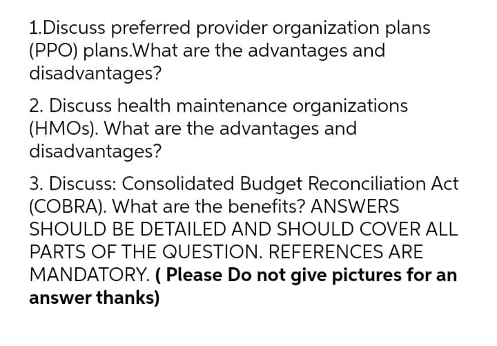 1.Discuss preferred provider organization plans
(PPO) plans.What are the advantages and
disadvantages?
2. Discuss health maintenance organizations
(HMOS). What are the advantages and
disadvantages?
3. Discuss: Consolidated Budget Reconciliation Act
(COBRA). What are the benefits? ANSWERS
SHOULD BE DETAILED AND SHOULD COVER ALL
PARTS OF THE QUESTION. REFERENCES ARE
MANDATORY. ( Please Do not give pictures for an
answer thanks)
