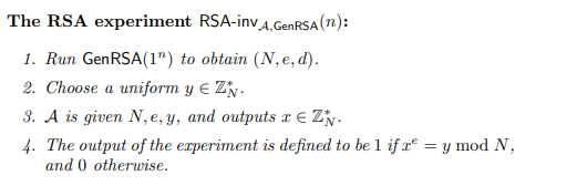 The RSA experiment RSA-invA,GENRSA (n):
1. Run GenRSA(1") to obtain (N, e, d).
2. Choose a uniform y E Zy.
3. A is given N,e, y, and outputs x E Zy.
4. The output of the experiment is defined to be 1 if x° = y mod N,
and 0 otherwise.
