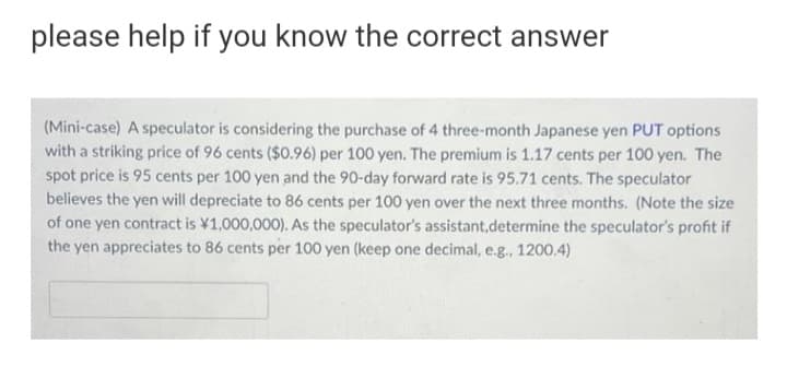 please help if you know the correct answer
(Mini-case) A speculator is considering the purchase of 4 three-month Japanese yen PUT options
with a striking price of 96 cents ($0.96) per 100 yen. The premium is 1.17 cents per 100 yen. The
spot price is 95 cents per 100 yen and the 90-day forward rate is 95.71 cents. The speculator
believes the yen will depreciate to 86 cents per 100 yen over the next three months. (Note the size
of one yen contract is ¥1,000,000). As the speculator's assistant,determine the speculator's profit if
the yen appreciates to 86 cents per 100 yen (keep one decimal, e.g., 1200.4)
