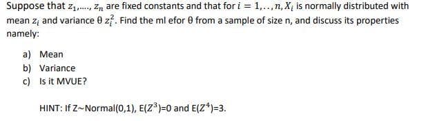 Suppose that z1,., Zn are fixed constants and that for i = 1,..,n, X, is normally distributed with
mean zą and variance 0 z?. Find the ml efor 0 from a sample of size n, and discuss its properties
namely:
a) Mean
b) Variance
c) Is it MVUE?
HINT: If Z~Normal(0,1), E(Z³)=0 and E(Z*)=3.
