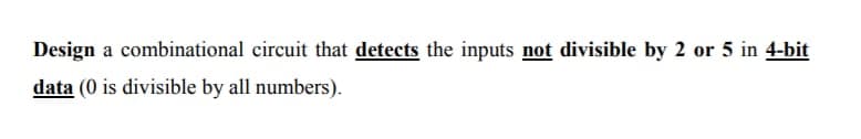 Design a combinational circuit that detects the inputs not divisible by 2 or 5 in 4-bit
data (0 is divisible by all numbers).
