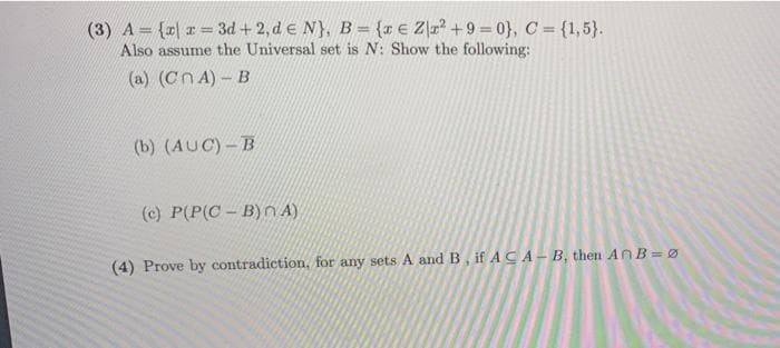 (3) A= {r| a = 3d + 2, de N}, B = {x € Z]r° +9 = 0}, C = {1,5}.
Also assume the Universal set is N: Show the following:
(a) (CnA)-B
(b) (AUC) – B
(c) P(P(C- B)n A)
(4) Prove by contradiction, for any sets A and B, if ACA- B, then AnB = Ø
