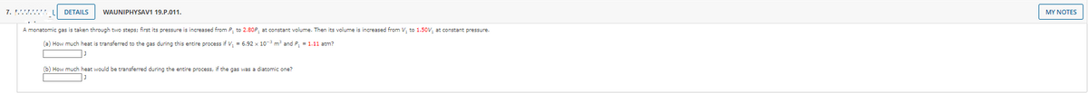 7. .'..'."".
DETAILS
WAUNIPHYSAV1 19.P.011.
MY NOTES
A monatomic gas is taken through two steps; first its pressure is increased from P, to 2.80P, at constant volume. Then its volume is increased from V, to 1.50V, at constant pressure.
(a) How much heat is transferred to the gas during this entire process if V, = 6.92 x 103 m and P, = 1.11 atm?
(b) How much heat would be transferred during the entire process, if the gas was a diatomic one?

