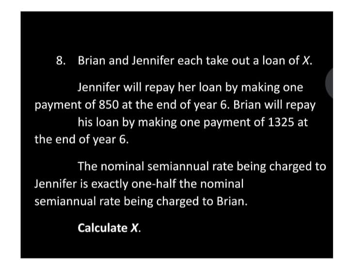 8. Brian and Jennifer each take out a loan of X.
Jennifer will repay her loan by making one
payment of 850 at the end of year 6. Brian will repay
his loan by making one payment of 1325 at
the end of year 6.
The nominal semiannual rate being charged to
Jennifer is exactly one-half the nominal
semiannual rate being charged to Brian.
Calculate X.
