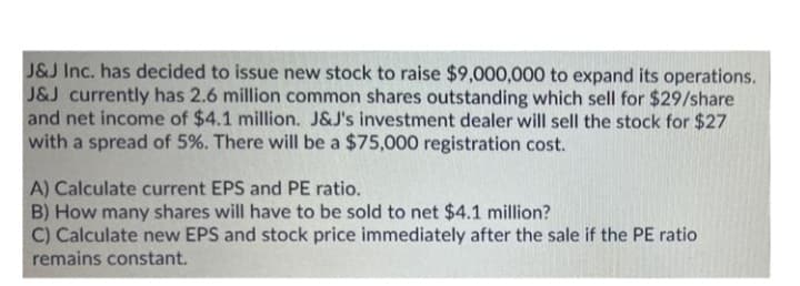 J&J Inc. has decided to issue new stock to raise $9,000,000 to expand its operations.
J&J currently has 2.6 million common shares outstanding which sell for $29/share
and net income of $4.1 million. J&J's investment dealer will sell the stock for $27
with a spread of 5%. There will be a $75,000 registration cost.
A) Calculate current EPS and PE ratio.
B) How many shares will have to be sold to net $4.1 million?
C) Calculate new EPS and stock price immediately after the sale if the PE ratio
remains constant.
