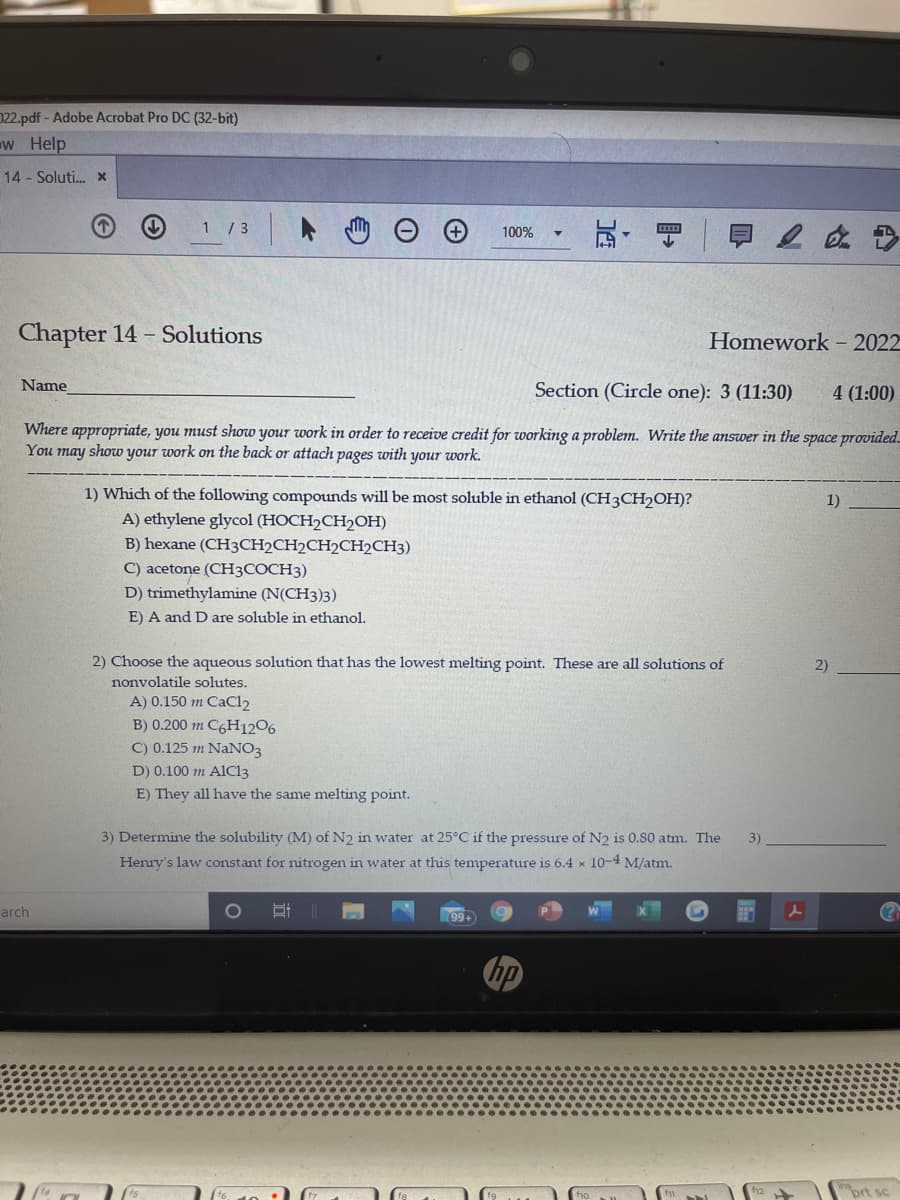 022.pdf-Adobe Acrobat Pro DC (32-bit)
w Help
14 - Soluti. x
1 / 3
100%
Chapter 14 - Solutions
Homework - 2022
Name
Section (Circle one): 3 (11:30)
4 (1:00)
Where appropriate, you must show your work in order to receive credit for working a problem. Write the answer in the space provided.
You may show your work on the back or attach pages with your work.
1) Which of the following compounds will be most soluble in ethanol (CH3CH2OH)?
A) ethylene glycol (HOCH2CH2OH)
1)
B) hexane (CH3CH2CH2CH2CH2CH3)
jtone (CH3COCH3)
D) trimethylamine (N(CH3)3)
E) A and D are soluble in ethanol.
2) Choose the aqueous solution that has the lowest melting point. These are all solutions of
2)
nonvolatile solutes.
Aj j0.150 m CaCl2
B) 0.200 m C6H1206
C) 0.125 m NaNO3
D) 0.100 m AIC13
E) They all have the same melting point.
3) Determine the solubility (M) of N2 in water at 25°C if the pressure of N2 is 0.80 atm. The
3)
Henry's law constant for nitrogen in water at this temperature is 6.4 x 10-4 M/atm.
arch
99+
(?
hp
prt sc
