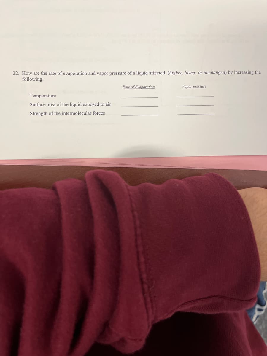 22. How are the rate of evaporation and vapor pressure of a liquid affected (higher, lower, or unchanged) by increasing the
following.
Rate of Evaporation
Vapor pressure
Temperature
Surface area of the liquid exposed to air
Strength of the intermolecular forces
