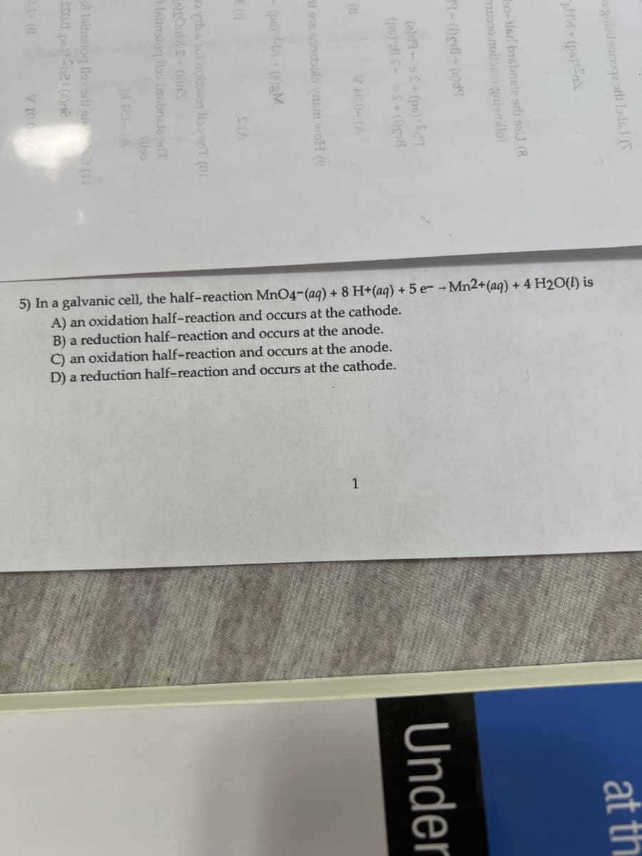 5) In a galvanic cell, the half-reaction MnO4-(aq) + 8 H+(aq) + 5 e--Mn2+(aq) + 4 H2O(1) is
A) an oxidation half-reaction and occurs at the cathode.
B) a reduction half-reaction and occurs at the anode.
C) an oxidation half-reaction and occurs at the anode.
D) a reduction half-reaction and occurs at the cathode.
gaisd eobaqe orli Lads.I (
at th
92-ilari bisbnste srlt saU (8
TI0 noibsen gaiwollol
LP(e)+ B3()-LE
Under
(ps)8 0ga
Ve.0-(A
(a
yıb s 1ol noitos91 lss ariT (01
a Isilnslog llss brsbnsde srT
9)-121
ol Isitretoq llso srt ale (11
s00.0 po)Sne (2)e
V 10.0

