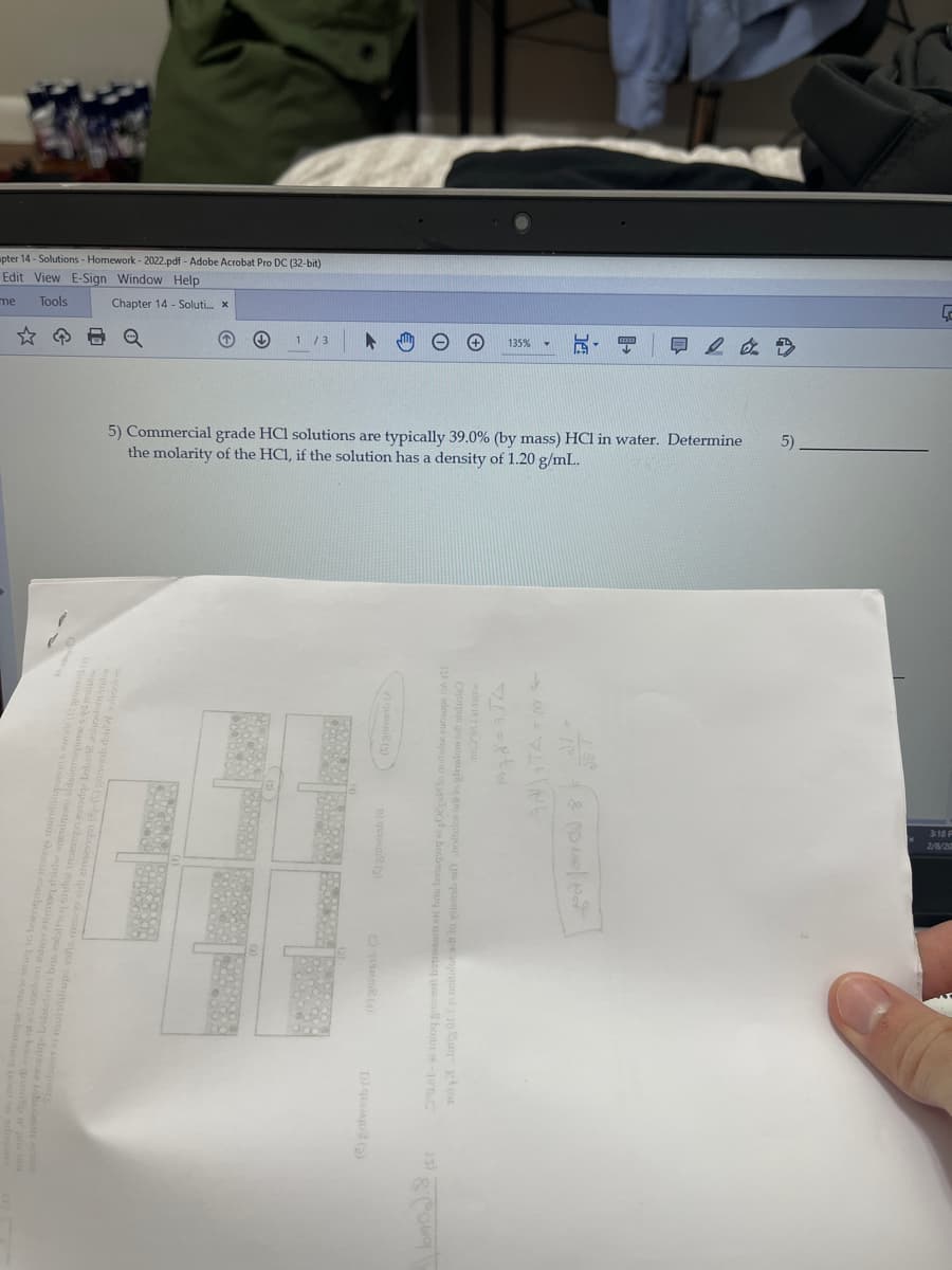 pter 14 - Solutions - Homework - 2022.pdf - Adobe Acrobat Pro DC (32-bit)
Edit View E-Sign Window Help
me
Tools
Chapter 14 - Soluti. x
1 /3
早2 a. D
135%
5) Commercial grade HCl solutions are typically 39.0% (by mass) HCl in water. Determine
the molarity of the HCl, if the solution has a density of 1.20 g/mL.
5)
3:18 F
2/8/20
To Im ort e noitufo arb lo viemb
D) q ()
