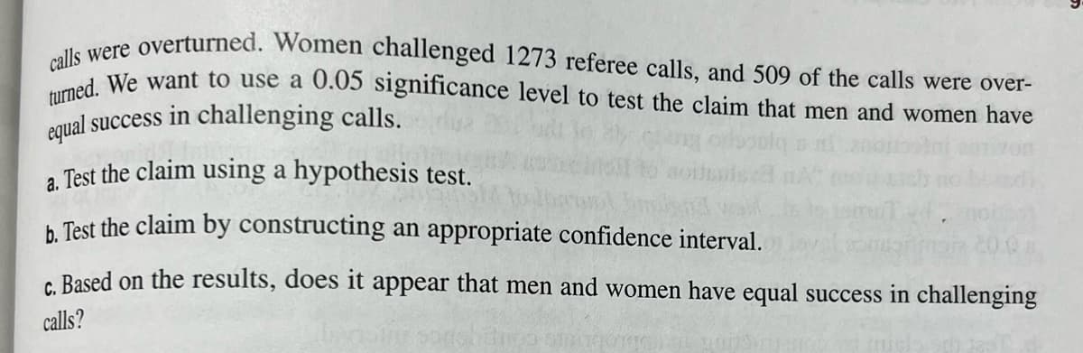 calls were overturned. Women challenged 1273 referee calls, and 509 of the calls were over-
cans We want to use a 0.05 significance level to test the claim that men and women have
equal success in challenging calls.
a. Test the claim using a hypothesis test.
h Test the claim by constructing an appropriate confidence interval.
c. Based on the results, does it appear that men and women have equal success in challenging
calls?
