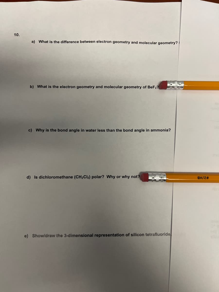 10.
a) What is the difference between electron geometry and molecular geometry?
b) What is the electron geometry and molecular geometry of BeF2?
c) Why is the bond angle in water less than the bond angle in ammonia?
d) Is dichloromethane (CH2CI2) polar? Why or why not?
#32/HB
e) Show/draw the 3-dimensional representation of silicon tetrafluoride,
