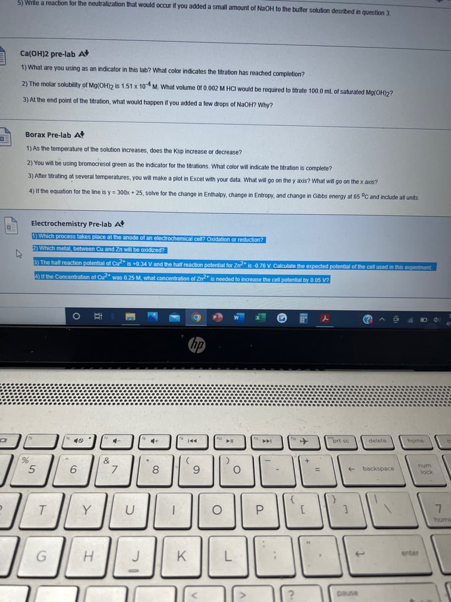 5 Wnte a reaction for the neutralization that would occur if you added a small amount of NAOH to the buffer solution desribed in question 3.
Ca(OH)2 pre-lab At
1) What are you using as an indicator in this lab? What color indicates the titration has reached completion?
2) The molar solubility of Mg(OH)2 is 1.51 x 10 M. What volume Of 0.002 M HCI would be required to titrate 100.0 mL of saturated Mg(OH)2?
3) At the end point of the titration, what would happen if you added a few drops of NaOH? Why?
Borax Pre-lab A
1) As the temperature of the solution increases, does the Ksp increase or decrease?
2) You will be using bromocresol green as the indicator for the titrations, What color will indicate the titration is complete?
3) After titrating at several temperatures, you will make a plot in Excel with vour data, What will go on the y axis? What will go on thex axis?
4) If the equation for the line is y = 300x + 25, solve for the change in Enthalpy, change in Entropy, and change in Gibbs energy at 65 °C and include all units.
Electrochemistry Pre-lab A
1) Which process takes place at the anode of an electrochemical cell? Oxidation or reduction?
2) Which metal, between Cu and Zn will be oxidized?
3) The half reaction potential of Cu* is +0.34 V and the half reaction potential for Zn* is -0.76 V. Calculate the expected potential of the cell used in this experiment
4) If the Concentration of Cu* was 0.25 M, what concentration of Zn* is needed to increase the cell potential by 0.05 V?
P
16 10
4-
prt sc
delete
home
144
&
num
6.
7
8
backspace
%3D
lock
Y
U
home
J
K
L
enter
pause
+
P.
