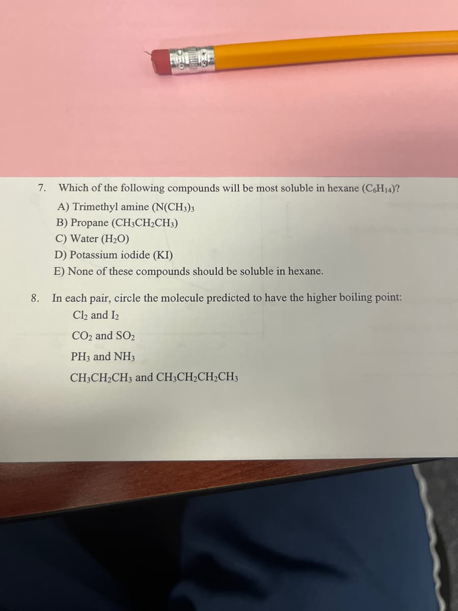 7.
Which of the following compounds will be most soluble in hexane (CH14)?
A) Trimethyl amine (N(CH3)3
B) Propane (CH;CH2CH3)
C) Water (H2O)
D) Potassium iodide (KI)
E) None of these compounds should be soluble in hexane.
8.
In each pair, circle the molecule predicted to have the higher boiling point:
Cl2 and I2
CO2 and SO2
PH3 and NH3
CH3CH2CH3 and CH3CH2CH2CH3
