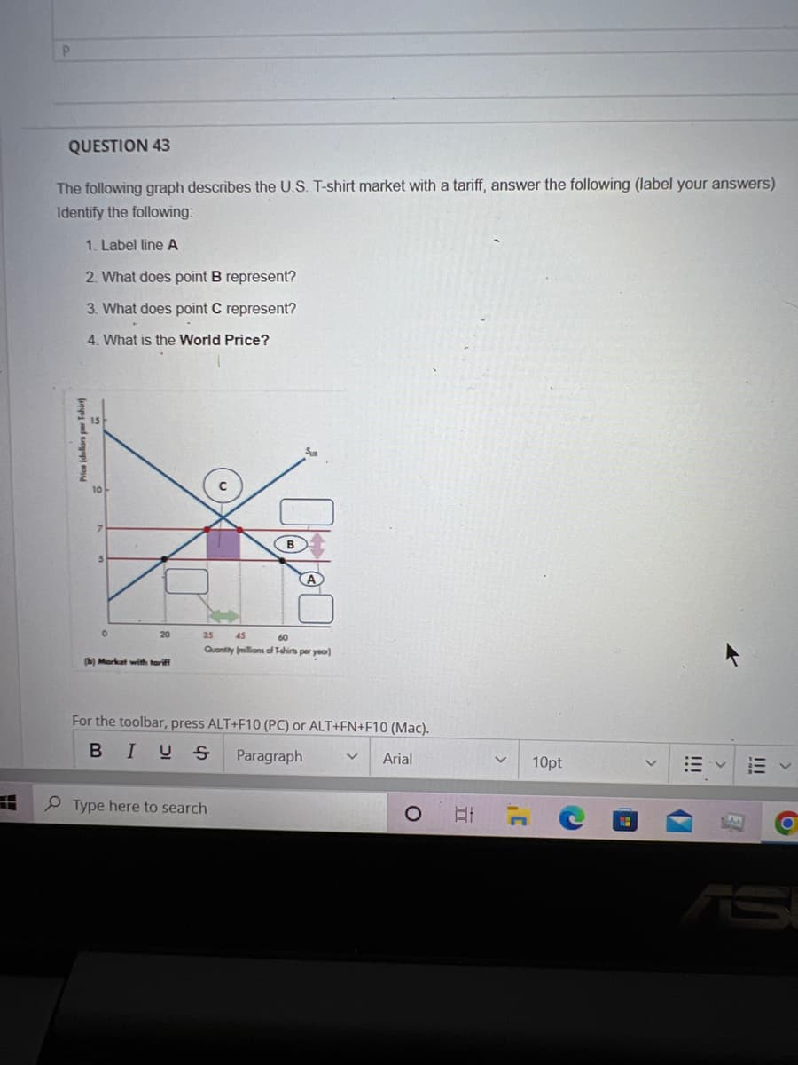 P
QUESTION 43
The following graph describes the U.S. T-shirt market with a tariff, answer the following (label your answers)
Identify the following:
1. Label line A
2. What does point B represent?
3. What does point C represent?
4. What is the World Price?
Price (dollars per T-shir
0
20
(b) Market with tariff
35
60
Quantity millions of T-shirts per year)
45
For the toolbar, press ALT+F10 (PC) or ALT+FN+F10 (Mac).
BIUS
Paragraph
Arial
Type here to search
O
II
>
1'
10pt
C
<
!!!
1.3.
!!!
O
S