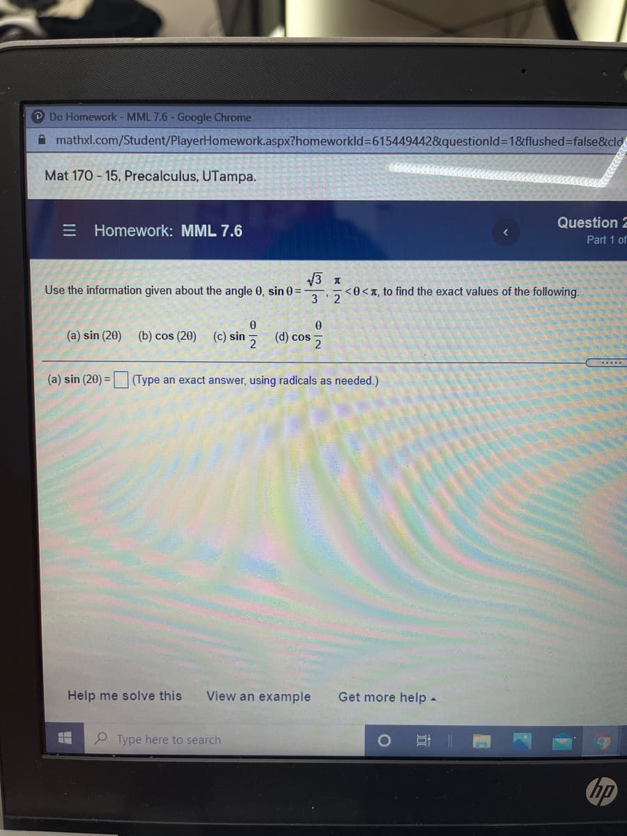 P Do Homework - MML 7.6 - Google Chrome
A mathxl.com/Student/PlayerHomework.aspx?homeworkld3615449442&questionld=1&flushed%=false&cld
Mat 170 - 15, Precalculus, UTampa.
Question 2
E Homework: MML 7.6
Part 1 of
V3 1
<0<T, to find the exact values of the following.
Use the information given about the angle 0, sin 0 =
3 2
(a) sin (20)
(b) cos (20) (c) sin
(d) cos
(a) sin (20) = (Type an exact answer, using radicals as needed.)
Help me solve this
View an example
Get more help -
P Type here to search
hp
