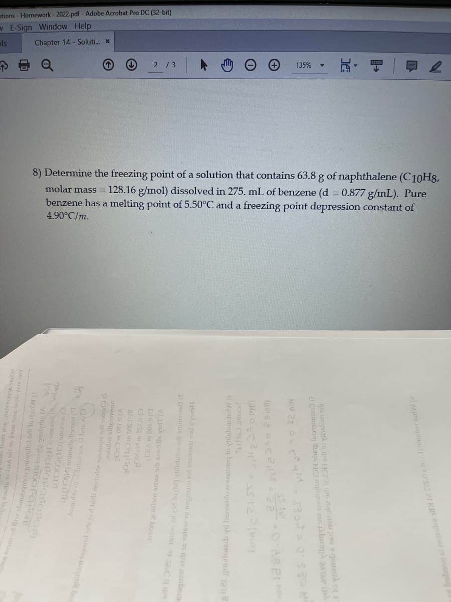 utions - Homework - 2022.pdf - Adobe Acrobat Pro DC (32-bit)
E-Sign Window Help
ols
Chapter 14 - Soluti. x
2 / 3
135%
8) Determine the freezing point of a solution that contains 63.8 g of naphthalene (C10H8,
molar mass = 128.16 g/mol) dissolved in 275. mL of benzene (d = 0.877 g/mL). Pure
benzene has a melting point of 5.50°C and a freezing point depression constant of
4.90°C/m.
d fliv ebruogrnos sniwollot srb lo rdairlW (1
(EelD) onimaly tomit (I
acorous (CH3COCH?)
stuloe slitslovn
qps adnoone
B) O 300 CISO
Inioq anilam omce ori overl ls verdT (3
D)0 100 a VICI
oqmot eirs s
) vilidulce ort oninnsis (E
0.26 gnivlozaib yd bonisido
pexsue Ce
ylienob e 26rd noituloe adt it DH arlo inalom srb
noituloe 1 MS.0lo (J) omulov torW
