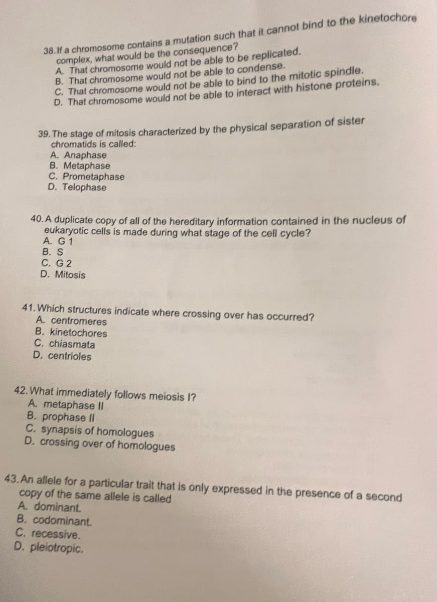 38.If a chromosome contains a mutation such that it cannot bind to the kinetochore
complex, what would be the consequence?
A. That chromosome would not be able to be replicated.
B. That chromosome would not be able to condense.
C. That chromosome would not be able to bind to the mitotic spindle,
D. That chromosome would not be able to interact with histone proteins.
39. The stage of mitosis characterized by the physical separation of sister
chromatids is called:
A. Anaphase
B. Metaphase
C. Prometaphase
D. Telophase
40.A duplicate copy of all of the hereditary information contained in the nucleus of
eukaryotic cells is made during what stage of the cell cycle?
A. G 1
B. S
C. G2
D. Mitosis
41. Which structures indicate where crossing over has occurred?
A. centromeres
B. kinetochores
C. chiasmata
D. centrioles
42. What immediately follows meiosis 1?
A. metaphase II
B. prophase II
C. synapsis of homologues
D. crossing over of homologues
43.An allele for a particular trait that is only expressed in the presence of a second
copy of the same allele is called
A. dominant.
B. codominant.
C. recessive.
D. pleiotropic.
