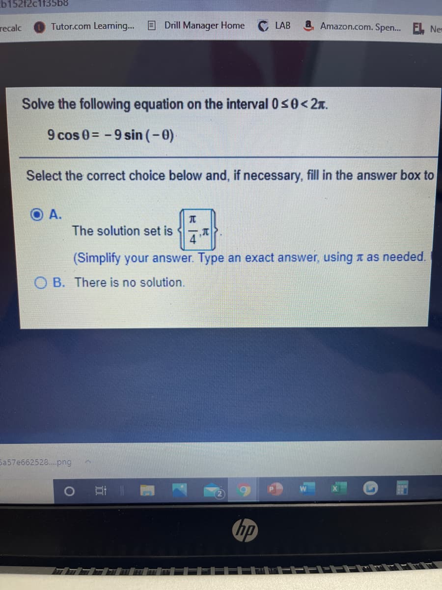 b152f2c1f35b8
Tutor.com Learning...
E Drill Manager Home
Amazon.com. Spen.. EL New
recalc
LAB
Solve the following equation on the interval 0s0<2x.
9 cos 0= -9 sin (-0)
Select the correct choice below and, if necessary, fill in the answer box to
A.
元
The solution set is
(Simplify your answer. Type an exact answer, using t as needed.
O B. There is no solution.
Sa57e662528..png
hp
TEFFE
